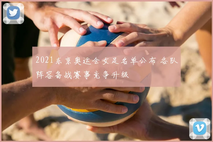 2021东京奥运会女足名单公布 各队阵容备战赛事竞争升级