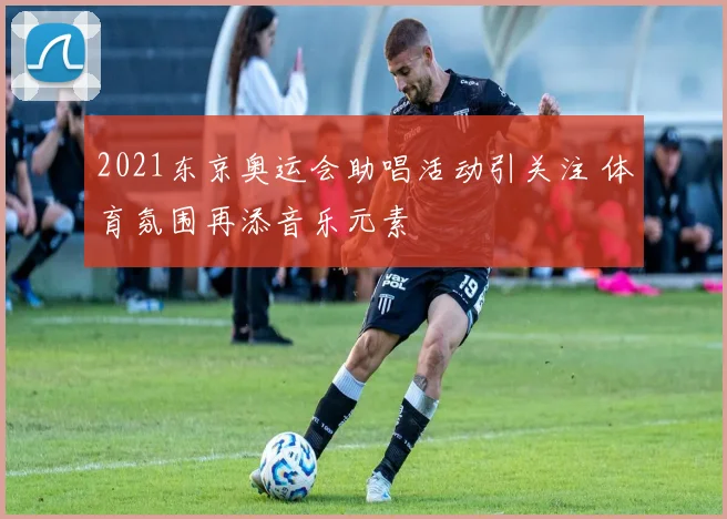 2021东京奥运会助唱活动引关注 体育氛围再添音乐元素