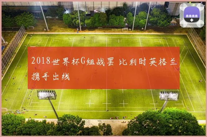 2018世界杯G组战罢 比利时英格兰携手出线