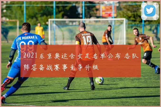 2021东京奥运会女足名单公布 各队阵容备战赛事竞争升级