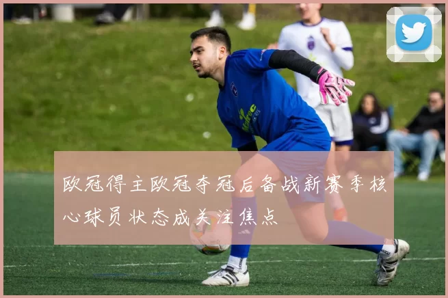欧冠得主欧冠夺冠后备战新赛季核心球员状态成关注焦点