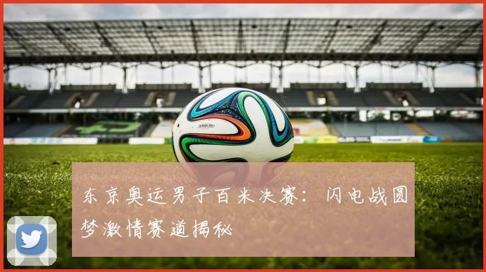 东京奥运男子百米决赛：闪电战圆梦激情赛道揭秘