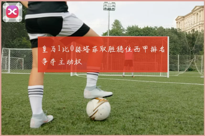 皇马1比0赫塔菲取胜稳住西甲排名争夺主动权
