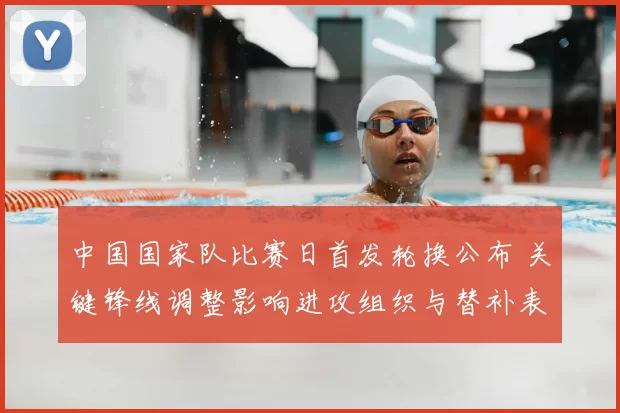 中国国家队比赛日首发轮换公布 关键锋线调整影响进攻组织与替补表现看点