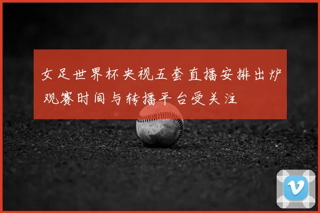 女足世界杯央视五套直播安排出炉 观赛时间与转播平台受关注
