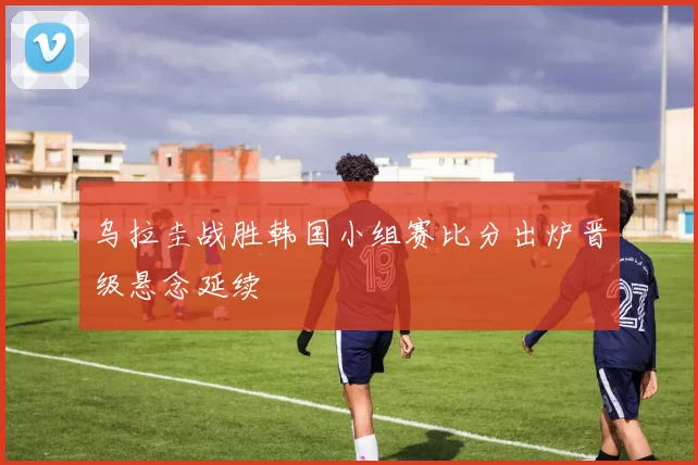 乌拉圭战胜韩国小组赛比分出炉晋级悬念延续