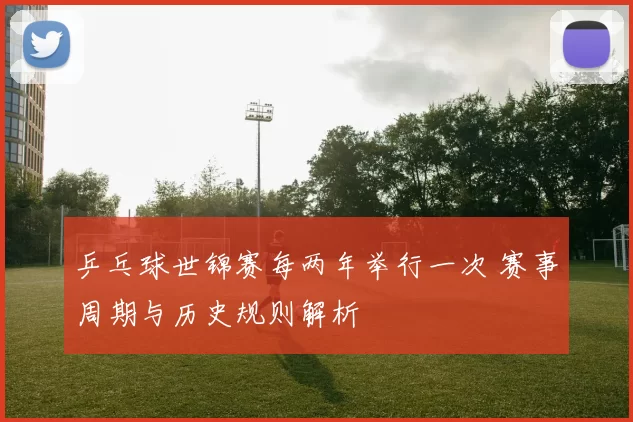 乒乓球世锦赛每两年举行一次 赛事周期与历史规则解析