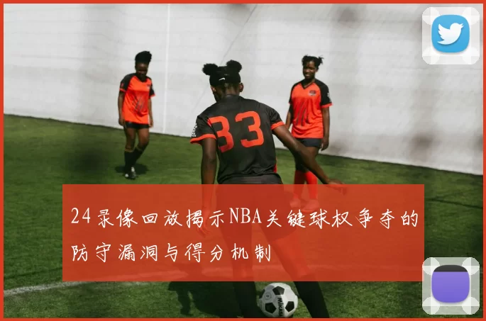 24录像回放揭示NBA关键球权争夺的防守漏洞与得分机制