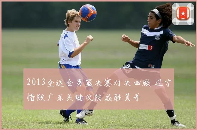 2013全运会男篮决赛对决回顾 辽宁惜败广东关键攻防成胜负手