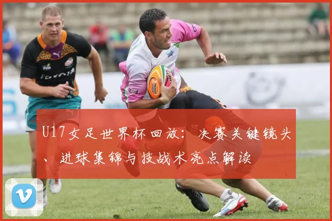 U17女足世界杯回放：决赛关键镜头、进球集锦与技战术亮点解读