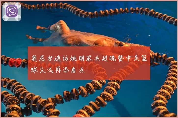 奥尼尔造访姚明家共进晚餐中美篮球交流再添看点