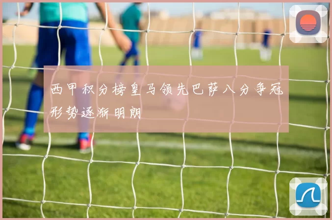西甲积分榜皇马领先巴萨八分争冠形势逐渐明朗