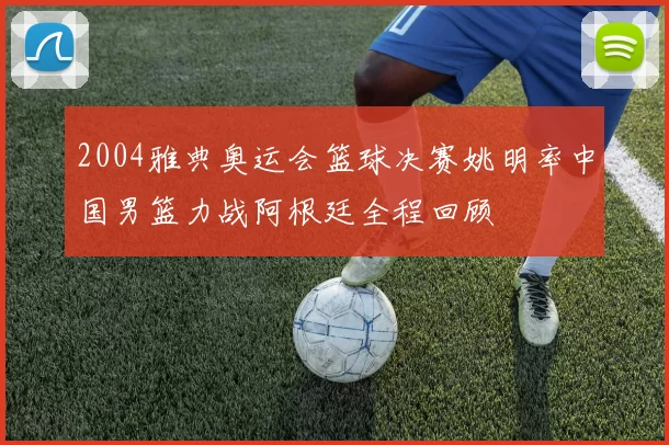 2004雅典奥运会篮球决赛姚明率中国男篮力战阿根廷全程回顾