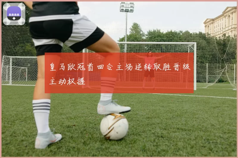 皇马欧冠首回合主场逆转取胜晋级主动权握