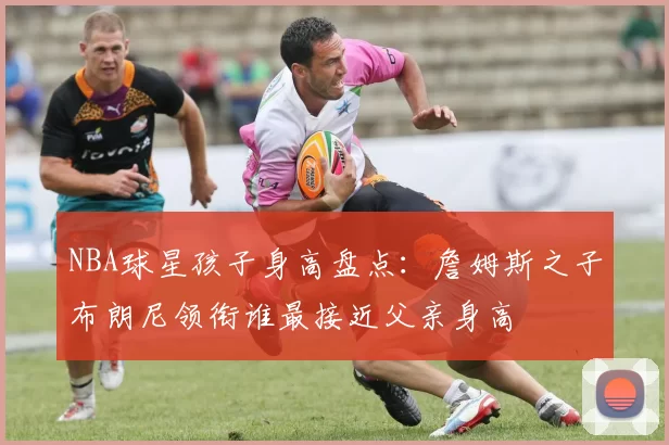 NBA球星孩子身高盘点：詹姆斯之子布朗尼领衔谁最接近父亲身高