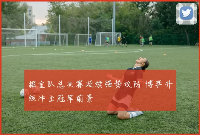 掘金队总决赛延续强势攻防 博弈升级冲击冠军前景