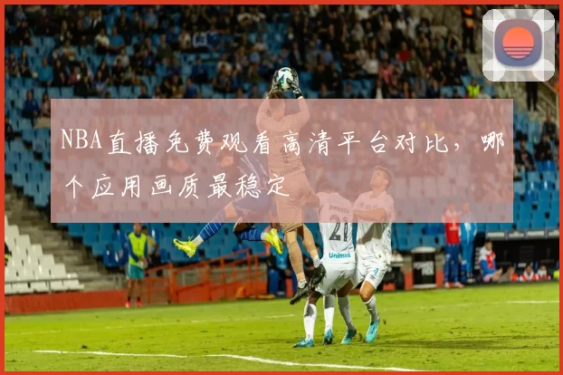 NBA直播免费观看高清平台对比，哪个应用画质最稳定