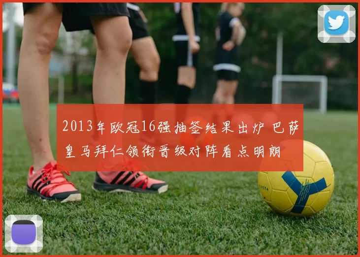 2013年欧冠16强抽签结果出炉 巴萨皇马拜仁领衔晋级对阵看点明朗