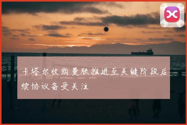 卡塔尔收购曼联推进至关键阶段后续协议备受关注