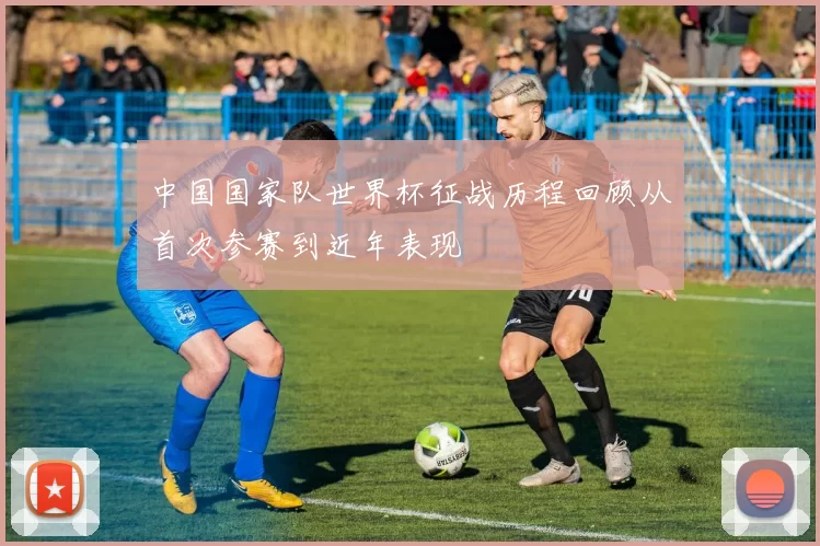 中国国家队世界杯征战历程回顾从首次参赛到近年表现