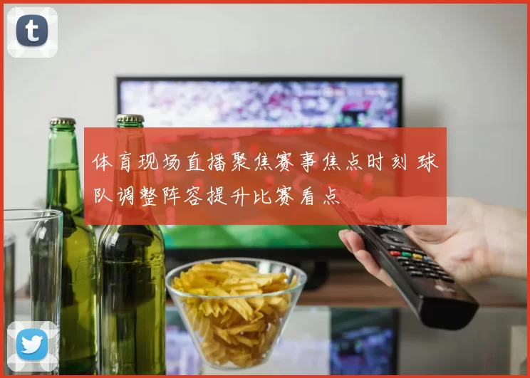 体育现场直播聚焦赛事焦点时刻 球队调整阵容提升比赛看点