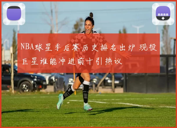 NBA球星季后赛历史排名出炉 现役巨星谁能冲进前十引热议