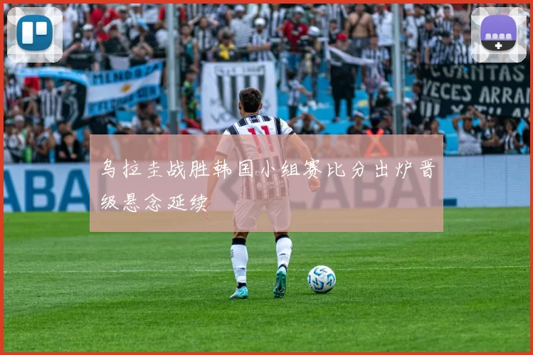 乌拉圭战胜韩国小组赛比分出炉晋级悬念延续