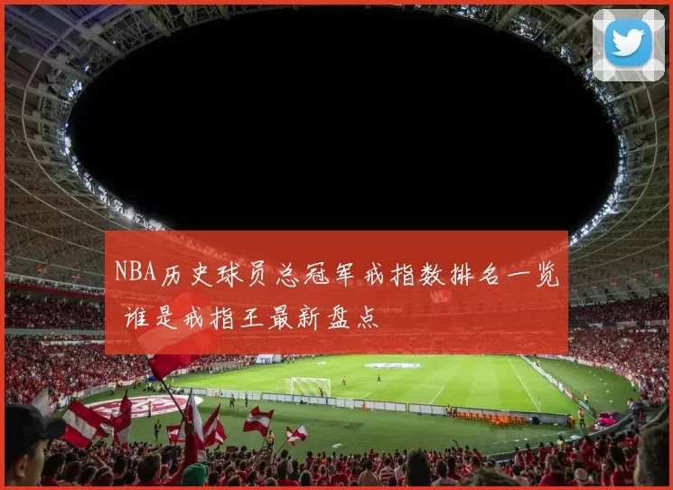 NBA历史球员总冠军戒指数排名一览 谁是戒指王最新盘点