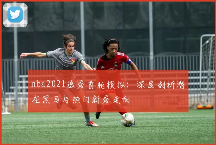 nba2021选秀首轮模拟:深度剖析潜在黑马与热门新秀走向