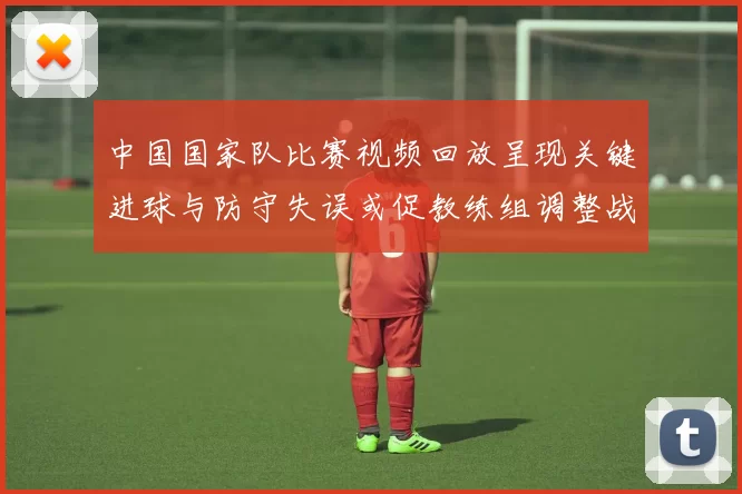 中国国家队比赛视频回放呈现关键进球与防守失误或促教练组调整战术部署