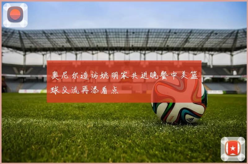 奥尼尔造访姚明家共进晚餐中美篮球交流再添看点