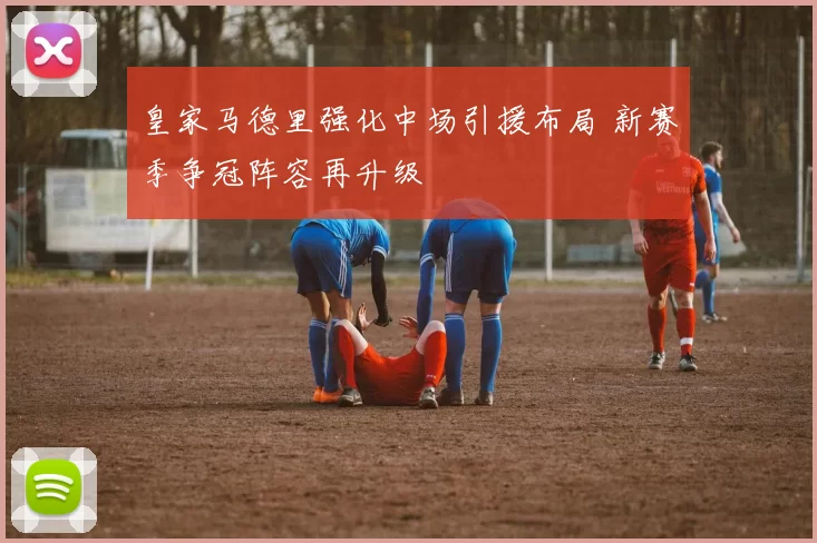 皇家马德里强化中场引援布局 新赛季争冠阵容再升级