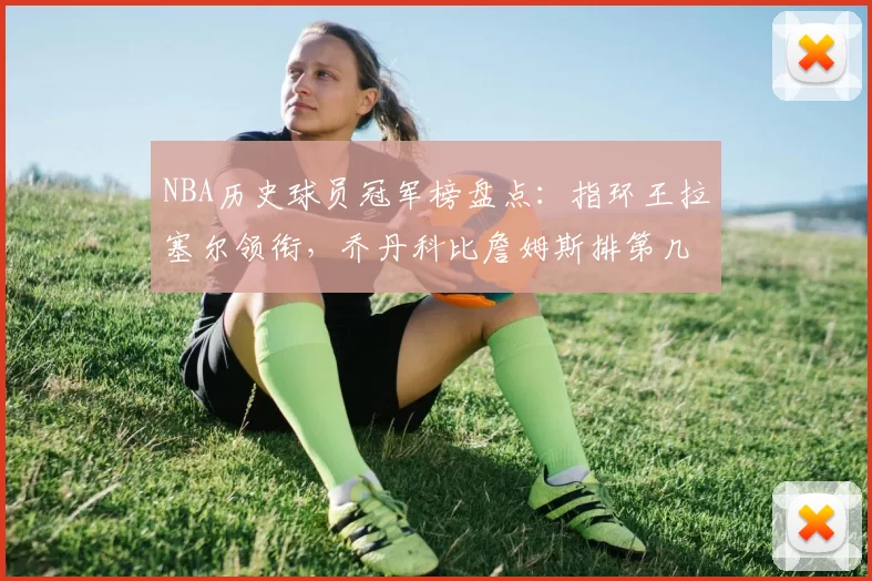 NBA历史球员冠军榜盘点:指环王拉塞尔领衔,乔丹科比詹姆斯排第几