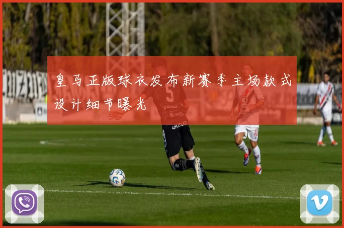 皇马正版球衣发布新赛季主场款式设计细节曝光