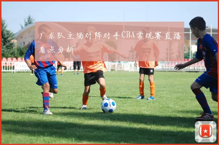 广东队主场对阵对手CBA常规赛直播看点分析