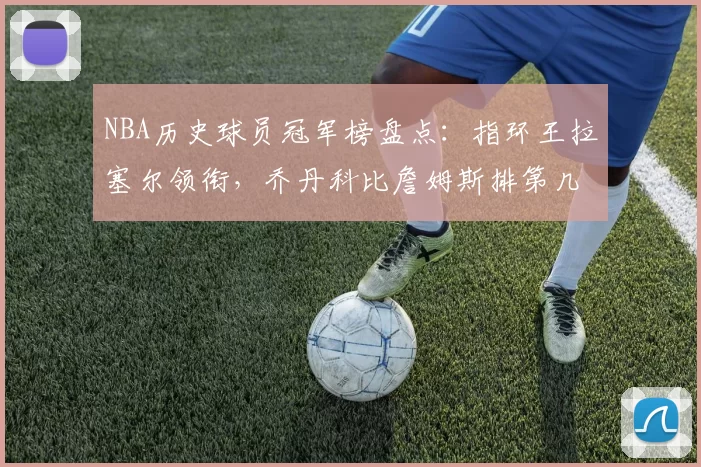 NBA历史球员冠军榜盘点：指环王拉塞尔领衔，乔丹科比詹姆斯排第几