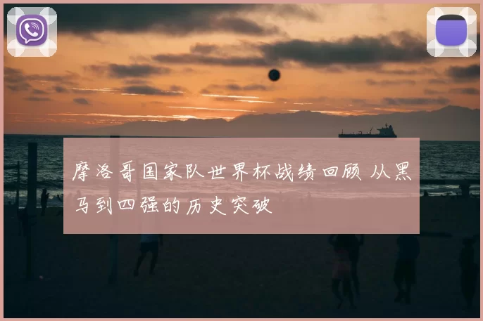 摩洛哥国家队世界杯战绩回顾 从黑马到四强的历史突破