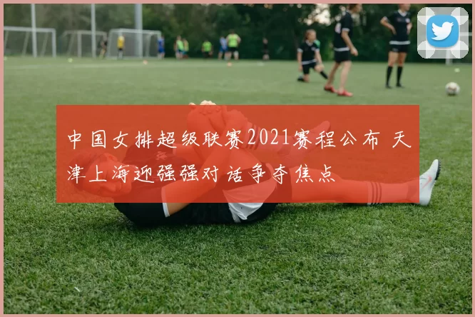 中国女排超级联赛2021赛程公布 天津上海迎强强对话争夺焦点