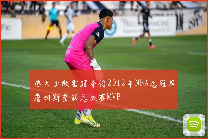 热火击败雷霆夺得2012年NBA总冠军詹姆斯首获总决赛MVP