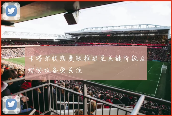 卡塔尔收购曼联推进至关键阶段后续协议备受关注