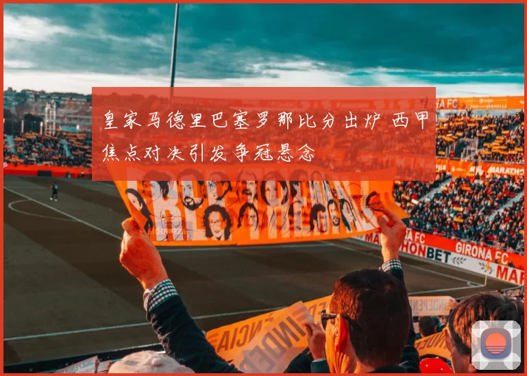 皇家马德里巴塞罗那比分出炉 西甲焦点对决引发争冠悬念