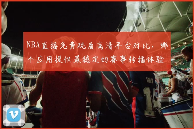 NBA直播免费观看高清平台对比,哪个应用提供最稳定的赛事转播体验