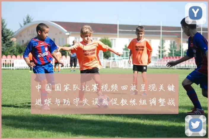 中国国家队比赛视频回放呈现关键进球与防守失误或促教练组调整战术部署