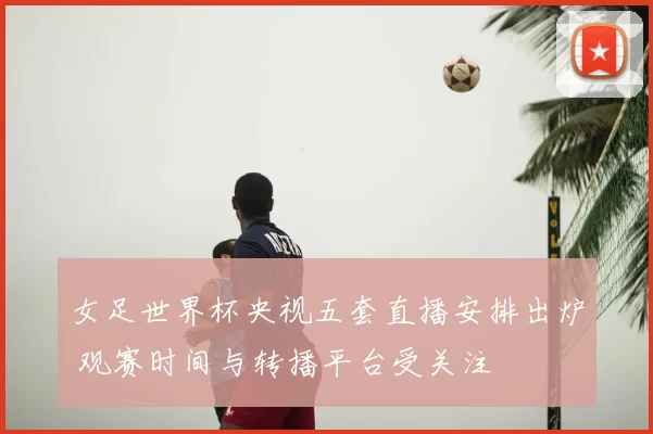 女足世界杯央视五套直播安排出炉 观赛时间与转播平台受关注