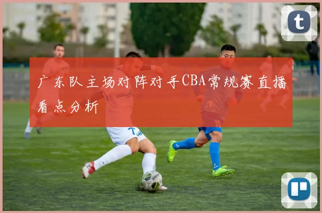 广东队主场对阵对手CBA常规赛直播看点分析