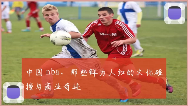 中国 nba,那些鲜为人知的文化碰撞与商业奇迹