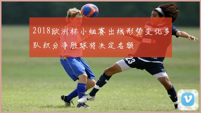 2018欧洲杯小组赛出线形势变化多队积分净胜球将决定名额