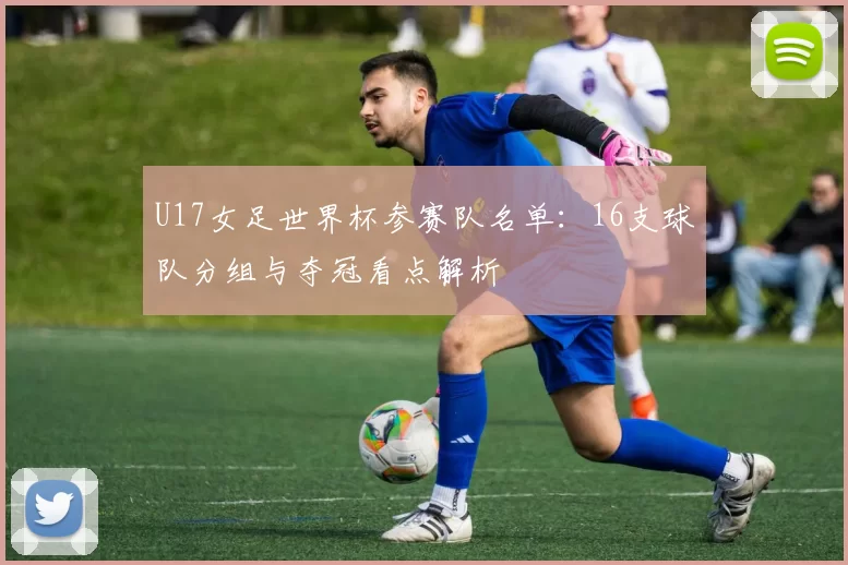 U17女足世界杯参赛队名单：16支球队分组与夺冠看点解析