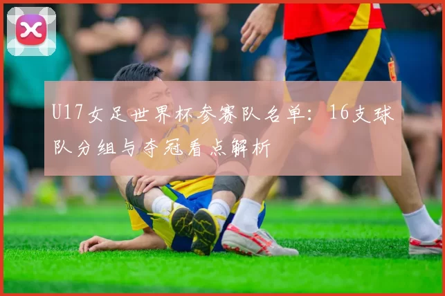 U17女足世界杯参赛队名单：16支球队分组与夺冠看点解析