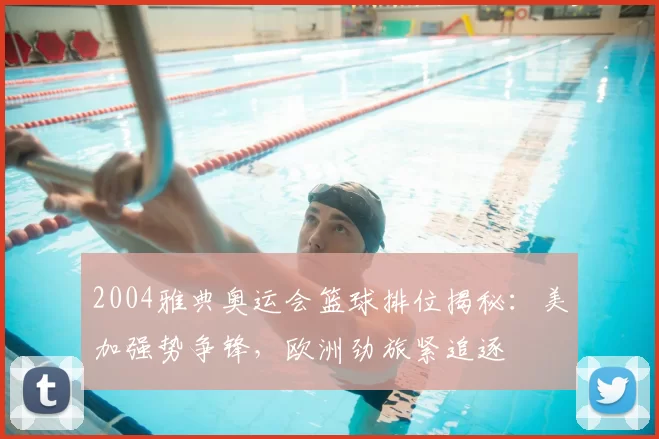 2004雅典奥运会篮球排位揭秘:美加强势争锋,欧洲劲旅紧追逐